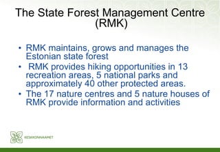 The State Forest Management Centre (RMK) RMK maintains, grows and manages the Estonian state forest   RMK provides hiking opportunities in 13 recreation areas, 5 national parks and approximately 40 other protected areas.   The 17 nature centres and 5 nature houses of RMK provide information and activities   