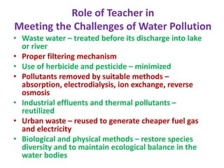 Role of Teacher in
Meeting the Challenges of Water Pollution
• Waste water – treated before its discharge into lake
or river
• Proper filtering mechanism
• Use of herbicide and pesticide – minimized
• Pollutants removed by suitable methods –
absorption, electrodialysis, ion exchange, reverse
osmosis
• Industrial effluents and thermal pollutants –
reutilized
• Urban waste – reused to generate cheaper fuel gas
and electricity
• Biological and physical methods – restore species
diversity and to maintain ecological balance in the
water bodies
 