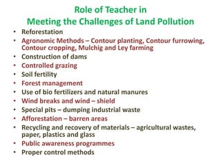 Role of Teacher in
Meeting the Challenges of Land Pollution
• Reforestation
• Agronomic Methods – Contour planting, Contour furrowing,
Contour cropping, Mulchig and Ley farming
• Construction of dams
• Controlled grazing
• Soil fertility
• Forest management
• Use of bio fertilizers and natural manures
• Wind breaks and wind – shield
• Special pits – dumping industrial waste
• Afforestation – barren areas
• Recycling and recovery of materials – agricultural wastes,
paper, plastics and glass
• Public awareness programmes
• Proper control methods
 