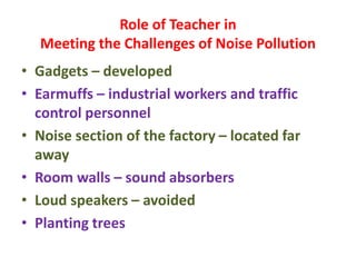 Role of Teacher in
Meeting the Challenges of Noise Pollution
• Gadgets – developed
• Earmuffs – industrial workers and traffic
control personnel
• Noise section of the factory – located far
away
• Room walls – sound absorbers
• Loud speakers – avoided
• Planting trees
 