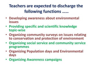 Teachers are expected to discharge the
following functions ……
• Developing awareness about environmental
issues
• Providing specific and scientific knowledge
topic-wise
• Organizing community surveys on issues relating
to conservation and protection of environment
• Organizing social service and community service
programmes
• Organizing Population days and Environmental
days
• Organizing Awareness campaigns
 