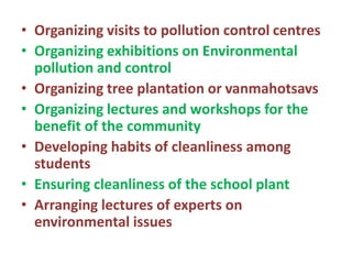 • Organizing visits to pollution control centres
• Organizing exhibitions on Environmental
pollution and control
• Organizing tree plantation or vanmahotsavs
• Organizing lectures and workshops for the
benefit of the community
• Developing habits of cleanliness among
students
• Ensuring cleanliness of the school plant
• Arranging lectures of experts on
environmental issues
 