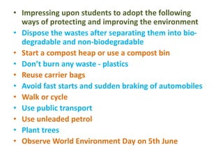 • Impressing upon students to adopt the following
ways of protecting and improving the environment
• Dispose the wastes after separating them into bio-
degradable and non-biodegradable
• Start a compost heap or use a compost bin
• Don’t burn any waste - plastics
• Reuse carrier bags
• Avoid fast starts and sudden braking of automobiles
• Walk or cycle
• Use public transport
• Use unleaded petrol
• Plant trees
• Observe World Environment Day on 5th June
 