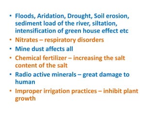 • Floods, Aridation, Drought, Soil erosion,
sediment load of the river, siltation,
intensification of green house effect etc
• Nitrates – respiratory disorders
• Mine dust affects all
• Chemical fertilizer – increasing the salt
content of the salt
• Radio active minerals – great damage to
human
• Improper irrigation practices – inhibit plant
growth
 