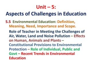 Unit – 5:
Aspects of Challenges in Education
5.5 Environmental Education: Definition,
Meaning, Need, Importance and Scope.
Role of Teacher in Meeting the Challenges of
Air, Water, Land and Noise Pollution – Effects
on Human, Animals and Plants –
Constitutional Provisions to Environmental
Protection – Role of Individual, Public and
Govt – Recent Trends in Environmental
Education
 