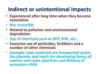 Indirect or unintentional Impacts
• Experienced after long time when they become
cumulative
• Not reversible
• Related to pollution and environmental
degradation
• Use of chemicals such as DDT, BHC, etc.,
• Excessive use of pesticides, fertilizers and a
number of other chemicals
• Example: toxic materials are transported across
the placenta and reach the developing foetus of
women and cause abortions and delivery of
premature child
 