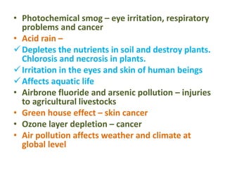 • Photochemical smog – eye irritation, respiratory
problems and cancer
• Acid rain –
Depletes the nutrients in soil and destroy plants.
Chlorosis and necrosis in plants.
Irritation in the eyes and skin of human beings
Affects aquatic life
• Airbrone fluoride and arsenic pollution – injuries
to agricultural livestocks
• Green house effect – skin cancer
• Ozone layer depletion – cancer
• Air pollution affects weather and climate at
global level
 