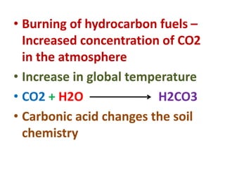 • Burning of hydrocarbon fuels –
Increased concentration of CO2
in the atmosphere
• Increase in global temperature
• CO2 + H2O H2CO3
• Carbonic acid changes the soil
chemistry
 