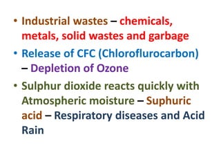 • Industrial wastes – chemicals,
metals, solid wastes and garbage
• Release of CFC (Chloroflurocarbon)
– Depletion of Ozone
• Sulphur dioxide reacts quickly with
Atmospheric moisture – Suphuric
acid – Respiratory diseases and Acid
Rain
 
