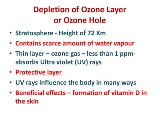 Depletion of Ozone Layer
or Ozone Hole
• Stratosphere - Height of 72 Km
• Contains scarce amount of water vapour
• Thin layer – ozone gas – less than 1 ppm-
absorbs Ultra violet (UV) rays
• Protective layer
• UV rays influence the body in many ways
• Beneficial effects – formation of vitamin D in
the skin
 