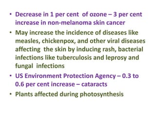 • Decrease in 1 per cent of ozone – 3 per cent
increase in non-melanoma skin cancer
• May increase the incidence of diseases like
measles, chickenpox, and other viral diseases
affecting the skin by inducing rash, bacterial
infections like tuberculosis and leprosy and
fungal infections
• US Environment Protection Agency – 0.3 to
0.6 per cent increase – cataracts
• Plants affected during photosynthesis
 