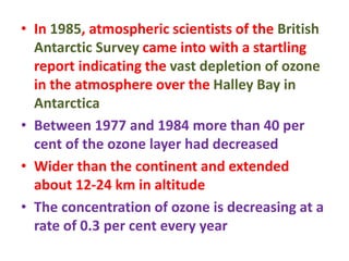 • In 1985, atmospheric scientists of the British
Antarctic Survey came into with a startling
report indicating the vast depletion of ozone
in the atmosphere over the Halley Bay in
Antarctica
• Between 1977 and 1984 more than 40 per
cent of the ozone layer had decreased
• Wider than the continent and extended
about 12-24 km in altitude
• The concentration of ozone is decreasing at a
rate of 0.3 per cent every year
 