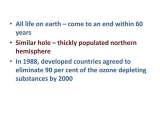 • All life on earth – come to an end within 60
years
• Similar hole – thickly populated northern
hemisphere
• In 1988, developed countries agreed to
eliminate 90 per cent of the ozone depleting
substances by 2000
 