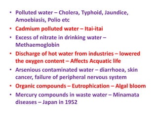 • Polluted water – Cholera, Typhoid, Jaundice,
Amoebiasis, Polio etc
• Cadmium polluted water – Itai-itai
• Excess of nitrate in drinking water –
Methaemoglobin
• Discharge of hot water from industries – lowered
the oxygen content – Affects Acquatic life
• Arsenious contaminated water – diarrhoea, skin
cancer, failure of peripheral nervous system
• Organic compounds – Eutrophication – Algal bloom
• Mercury compounds in waste water – Minamata
diseases – Japan in 1952
 