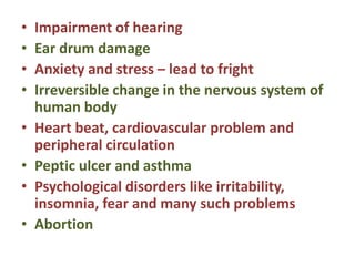 • Impairment of hearing
• Ear drum damage
• Anxiety and stress – lead to fright
• Irreversible change in the nervous system of
human body
• Heart beat, cardiovascular problem and
peripheral circulation
• Peptic ulcer and asthma
• Psychological disorders like irritability,
insomnia, fear and many such problems
• Abortion
 