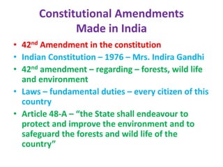 Constitutional Amendments
Made in India
• 42nd Amendment in the constitution
• Indian Constitution – 1976 – Mrs. Indira Gandhi
• 42nd amendment – regarding – forests, wild life
and environment
• Laws – fundamental duties – every citizen of this
country
• Article 48-A – “the State shall endeavour to
protect and improve the environment and to
safeguard the forests and wild life of the
country”
 