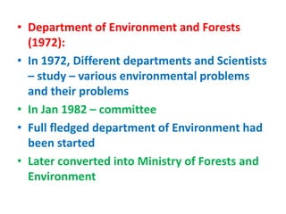 • Department of Environment and Forests
(1972):
• In 1972, Different departments and Scientists
– study – various environmental problems
and their problems
• In Jan 1982 – committee
• Full fledged department of Environment had
been started
• Later converted into Ministry of Forests and
Environment
 