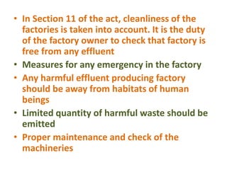 • In Section 11 of the act, cleanliness of the
factories is taken into account. It is the duty
of the factory owner to check that factory is
free from any effluent
• Measures for any emergency in the factory
• Any harmful effluent producing factory
should be away from habitats of human
beings
• Limited quantity of harmful waste should be
emitted
• Proper maintenance and check of the
machineries
 