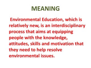 MEANING
Environmental Education, which is
relatively new, is an interdisciplinary
process that aims at equipping
people with the knowledge,
attitudes, skills and motivation that
they need to help resolve
environmental issues.
 