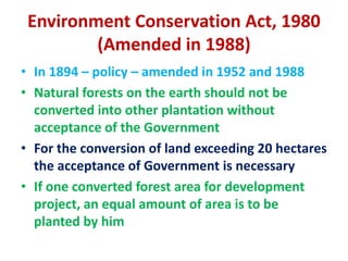 Environment Conservation Act, 1980
(Amended in 1988)
• In 1894 – policy – amended in 1952 and 1988
• Natural forests on the earth should not be
converted into other plantation without
acceptance of the Government
• For the conversion of land exceeding 20 hectares
the acceptance of Government is necessary
• If one converted forest area for development
project, an equal amount of area is to be
planted by him
 