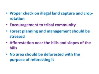 • Proper check on illegal land capture and crop-
rotation
• Encouragement to tribal community
• Forest planning and management should be
stressed
• Afforestation near the hills and slopes of the
hills
• No area should be deforested with the
purpose of reforesting it
 