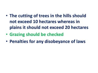 • The cutting of trees in the hills should
not exceed 10 hectares whereas in
plains it should not exceed 20 hectares
• Grazing should be checked
• Penalties for any disobeyance of laws
 