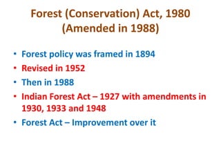 Forest (Conservation) Act, 1980
(Amended in 1988)
• Forest policy was framed in 1894
• Revised in 1952
• Then in 1988
• Indian Forest Act – 1927 with amendments in
1930, 1933 and 1948
• Forest Act – Improvement over it
 