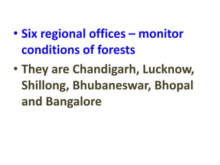 • Six regional offices – monitor
conditions of forests
• They are Chandigarh, Lucknow,
Shillong, Bhubaneswar, Bhopal
and Bangalore
 
