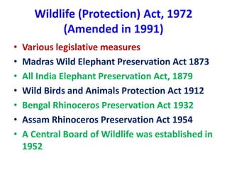 Wildlife (Protection) Act, 1972
(Amended in 1991)
• Various legislative measures
• Madras Wild Elephant Preservation Act 1873
• All India Elephant Preservation Act, 1879
• Wild Birds and Animals Protection Act 1912
• Bengal Rhinoceros Preservation Act 1932
• Assam Rhinoceros Preservation Act 1954
• A Central Board of Wildlife was established in
1952
 