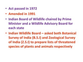 • Act passed in 1972
• Amended in 1991
• Indian Board of Wildlife chaired by Prime
Minister and a Wildlife Advisory Board for
each state
• Indian Wildlife Board – asked both Botanical
Survey of India (B.S.I) and Zoological Survey
of India (Z.S.I) to prepare lists of threatened
species of plants and animals respectively
 