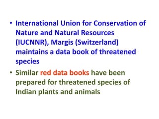 • International Union for Conservation of
Nature and Natural Resources
(IUCNNR), Margis (Switzerland)
maintains a data book of threatened
species
• Similar red data books have been
prepared for threatened species of
Indian plants and animals
 