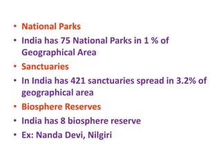 • National Parks
• India has 75 National Parks in 1 % of
Geographical Area
• Sanctuaries
• In India has 421 sanctuaries spread in 3.2% of
geographical area
• Biosphere Reserves
• India has 8 biosphere reserve
• Ex: Nanda Devi, Nilgiri
 