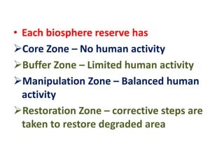 • Each biosphere reserve has
Core Zone – No human activity
Buffer Zone – Limited human activity
Manipulation Zone – Balanced human
activity
Restoration Zone – corrective steps are
taken to restore degraded area
 