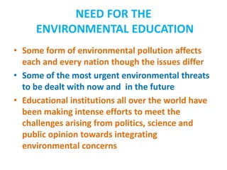 NEED FOR THE
ENVIRONMENTAL EDUCATION
• Some form of environmental pollution affects
each and every nation though the issues differ
• Some of the most urgent environmental threats
to be dealt with now and in the future
• Educational institutions all over the world have
been making intense efforts to meet the
challenges arising from politics, science and
public opinion towards integrating
environmental concerns
 