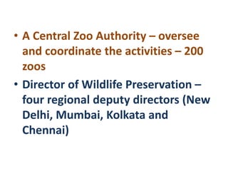 • A Central Zoo Authority – oversee
and coordinate the activities – 200
zoos
• Director of Wildlife Preservation –
four regional deputy directors (New
Delhi, Mumbai, Kolkata and
Chennai)
 