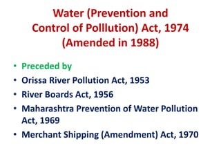 Water (Prevention and
Control of Polllution) Act, 1974
(Amended in 1988)
• Preceded by
• Orissa River Pollution Act, 1953
• River Boards Act, 1956
• Maharashtra Prevention of Water Pollution
Act, 1969
• Merchant Shipping (Amendment) Act, 1970
 
