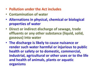 • Pollution under the Act includes
• Contamination of water
• Alternations in physical, chemical or biological
properties of water
• Direct or indirect discharge of sewage, trade
effluents or any other substance (liquid, solid,
gaseous) into water
• The discharge is likely to cause nuisance or
render such water harmful or injurious to public
health or safety or to domestic, commercial,
industrial, agricultural or other uses or to the life
and health of animals, plants or aquatic
organisms
 
