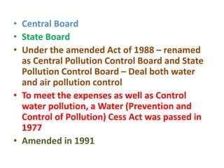 • Central Board
• State Board
• Under the amended Act of 1988 – renamed
as Central Pollution Control Board and State
Pollution Control Board – Deal both water
and air pollution control
• To meet the expenses as well as Control
water pollution, a Water (Prevention and
Control of Pollution) Cess Act was passed in
1977
• Amended in 1991
 