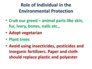 Role of Individual in the
Environmental Protection
• Crub our greed – animal parts like skin,
fur, ivory, bones, nails etc.,
• Adopt vegetarian
• Plant trees
• Avoid using insecticides, pesticides and
inorganic fertilizers. Paper and cloth
should replace plastic and polyester
 