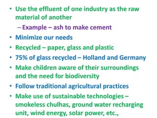 • Use the effluent of one industry as the raw
material of another
–Example – ash to make cement
• Minimize our needs
• Recycled – paper, glass and plastic
• 75% of glass recycled – Holland and Germany
• Make children aware of their surroundings
and the need for biodiversity
• Follow traditional agricultural practices
• Make use of sustainable technologies –
smokeless chulhas, ground water recharging
unit, wind energy, solar power, etc.,
 