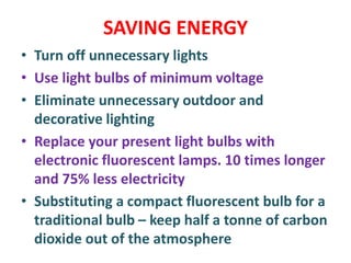 SAVING ENERGY
• Turn off unnecessary lights
• Use light bulbs of minimum voltage
• Eliminate unnecessary outdoor and
decorative lighting
• Replace your present light bulbs with
electronic fluorescent lamps. 10 times longer
and 75% less electricity
• Substituting a compact fluorescent bulb for a
traditional bulb – keep half a tonne of carbon
dioxide out of the atmosphere
 