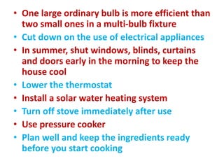 • One large ordinary bulb is more efficient than
two small ones in a multi-bulb fixture
• Cut down on the use of electrical appliances
• In summer, shut windows, blinds, curtains
and doors early in the morning to keep the
house cool
• Lower the thermostat
• Install a solar water heating system
• Turn off stove immediately after use
• Use pressure cooker
• Plan well and keep the ingredients ready
before you start cooking
 