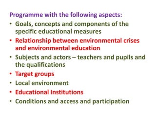 Programme with the following aspects:
• Goals, concepts and components of the
specific educational measures
• Relationship between environmental crises
and environmental education
• Subjects and actors – teachers and pupils and
the qualifications
• Target groups
• Local environment
• Educational Institutions
• Conditions and access and participation
 