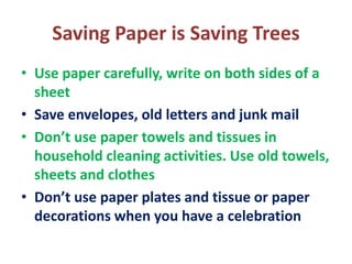 Saving Paper is Saving Trees
• Use paper carefully, write on both sides of a
sheet
• Save envelopes, old letters and junk mail
• Don’t use paper towels and tissues in
household cleaning activities. Use old towels,
sheets and clothes
• Don’t use paper plates and tissue or paper
decorations when you have a celebration
 