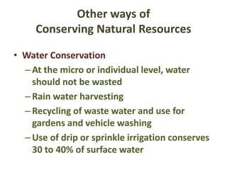 Other ways of
Conserving Natural Resources
• Water Conservation
–At the micro or individual level, water
should not be wasted
–Rain water harvesting
–Recycling of waste water and use for
gardens and vehicle washing
–Use of drip or sprinkle irrigation conserves
30 to 40% of surface water
 