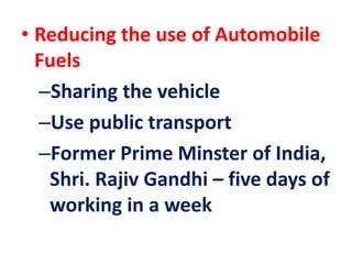 • Reducing the use of Automobile
Fuels
–Sharing the vehicle
–Use public transport
–Former Prime Minster of India,
Shri. Rajiv Gandhi – five days of
working in a week
 