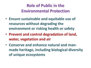 Role of Public in the
Environmental Protection
• Ensure sustainable and equitable use of
resources without degrading the
environment or risking health or safety
• Prevent and control degradation of land,
water, vegetation and air
• Conserve and enhance natural and man-
made heritage, including biological diversity
of unique ecosystems
 