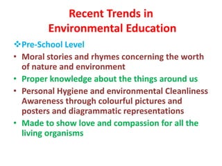 Recent Trends in
Environmental Education
Pre-School Level
• Moral stories and rhymes concerning the worth
of nature and environment
• Proper knowledge about the things around us
• Personal Hygiene and environmental Cleanliness
Awareness through colourful pictures and
posters and diagrammatic representations
• Made to show love and compassion for all the
living organisms
 