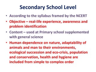 Secondary School Level
• According to the syllabus framed by the NCERT
• Objective – real-life experience, awareness and
problem identification
• Content – used at Primary school supplemented
with general science
• Human dependence on nature, adaptability of
animals and man to their environments,
ecological succession and eco-crisis, population
and conservation, health and hygiene are
included from simple to complex order
 