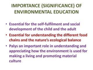 IMPORTANCE (SIGNIFICANCE) OF
ENVIRONMENTAL EDUCATION
• Essential for the self-fulfilment and social
development of the child and the adult
• Essential for understanding the different food
chains and the nature’s ecological balance
• Palys an important role in understanding and
appreciating how the environment is used for
making a living and promoting material
culture
 